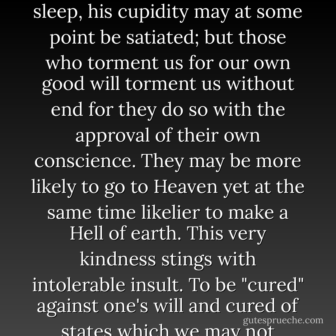 Of all tyrannies, a tyranny sincerely exercised for the good of its victims may be the most oppressive. It would be better to live under robber barons than under omnipotent moral busybodies. The robber baron's cruelty may sometimes sleep, his cupidity may at some point be satiated; but those who torment us for our own good will torment us without end for they do so with the approval of their own conscience. They may be more likely to go to Heaven yet at the same time likelier to make a Hell of earth. This very kindness stings with intolerable insult. To be "cured" against one's will and cured of states which we may not regard as disease is to be put on a level of those who have not yet reached the age of reason or those who never will; to be classed with infants, imbeciles, and domestic animals. - C.S. Lewis