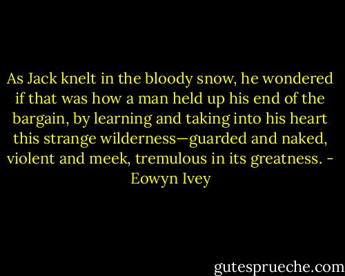 As Jack knelt in the bloody snow, he wondered if that was how a man held up his end of the bargain, by learning and taking into his heart this strange wilderness—guarded and naked, violent and meek, tremulous in its greatness. - Eowyn Ivey