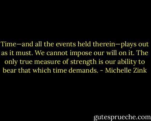 Time—and all the events held therein—plays out as it must. We cannot impose our will on it. The only true measure of strength is our ability to bear that which time demands. - Michelle Zink