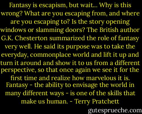 Fantasy is escapism, but wait... Why is this wrong? What are you escaping from, and where are you escaping to? Is the story opening windows or slamming doors? The British author G.K. Chesterton summarized the role of fantasy very well. He said its purpose was to take the everyday, commonplace world and lift it up and turn it around and show it to us from a different perspective, so that once again we see it for the first time and realize how marvelous it is. Fantasy - the ability to envisage the world in many different ways - is one of the skills that make us human. - Terry Pratchett