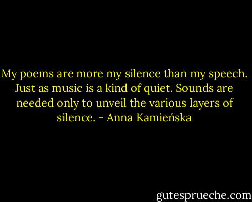 My poems are more my silence than my speech. Just as music is a kind of quiet. Sounds are needed only to unveil the various layers of silence. - Anna Kamieńska