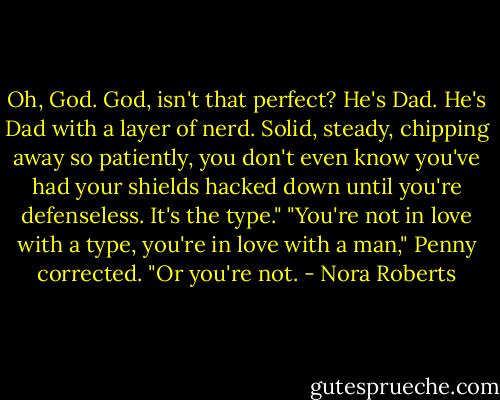 Oh, God. God, isn't that perfect? He's Dad. He's Dad with a layer of nerd. Solid, steady, chipping away so patiently, you don't even know you've had your shields hacked down until you're defenseless. It's the type." "You're not in love with a type, you're in love with a man," Penny corrected. "Or you're not. - Nora Roberts