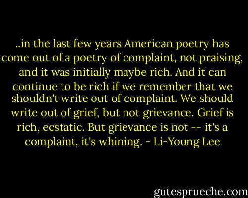 ..in the last few years American poetry has come out of a poetry of complaint, not praising, and it was initially maybe rich. And it can continue to be rich if we remember that we shouldn't write out of complaint. We should write out of grief, but not grievance. Grief is rich, ecstatic. But grievance is not -- it's a complaint, it's whining. - Li-Young Lee