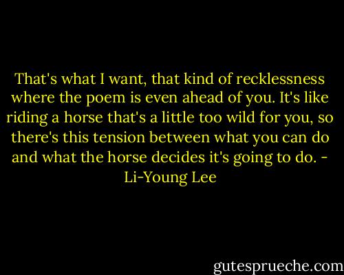 That's what I want, that kind of recklessness where the poem is even ahead of you. It's like riding a horse that's a little too wild for you, so there's this tension between what you can do and what the horse decides it's going to do. - Li-Young Lee