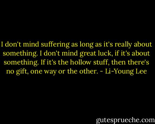 I don't mind suffering as long as it's really about something. I don't mind great luck, if it's about something. If it's the hollow stuff, then there's no gift, one way or the other. - Li-Young Lee