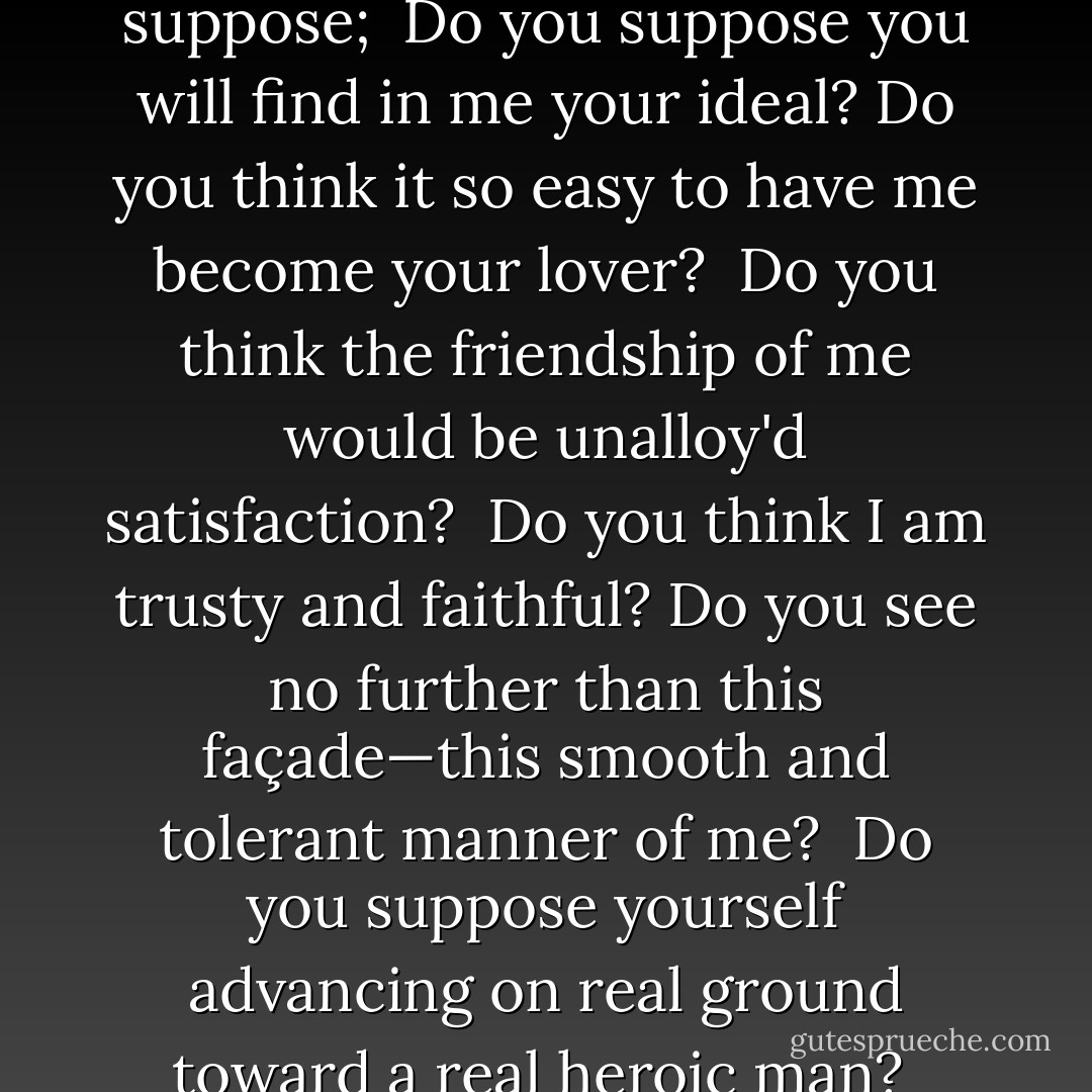Are you the new person drawn toward me?<br />To begin with, take warning - I am surely far different from what you suppose; <br />Do you suppose you will find in me your ideal?<br />Do you think it so easy to have me become your lover? <br />Do you think the friendship of me would be unalloy'd satisfaction? <br />Do you think I am trusty and faithful?<br />Do you see no further than this façade—this smooth and tolerant manner of me? <br />Do you suppose yourself advancing on real ground toward a real heroic man? <br />Have you no thought, O dreamer, that it may be all maya, illusion? - Walt Whitman