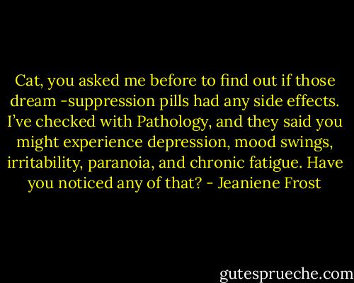 Cat, you asked me before to find out if those dream -suppression pills had any side effects. I’ve checked with Pathology, and they said you might experience depression, mood swings, irritability, paranoia, and chronic fatigue. Have you noticed any of that? - Jeaniene Frost
