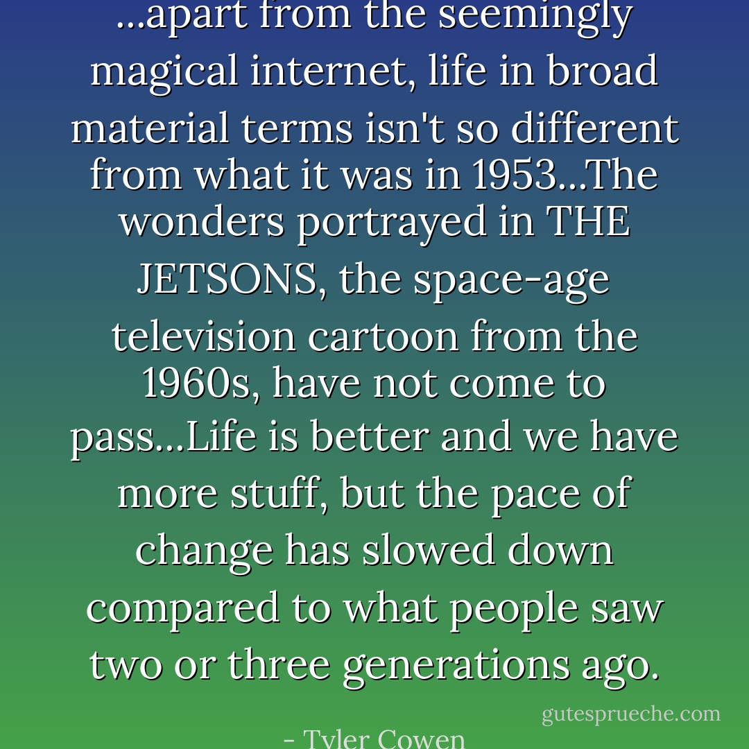 ...apart from the seemingly magical internet, life in broad material terms isn't so different from what it was in 1953...The wonders portrayed in THE JETSONS, the space-age television cartoon from the 1960s, have not come to pass...Life is better and we have more stuff, but the pace of change has slowed down compared to what people saw two or three generations ago. - Tyler Cowen