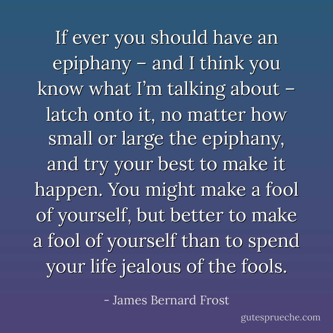 If ever you should have an epiphany – and I think you know what I’m talking about – latch onto it, no matter how small or large the epiphany, and try your best to make it happen. You might make a fool of yourself, but better to make a fool of yourself than to spend your life jealous of the fools. - James Bernard Frost