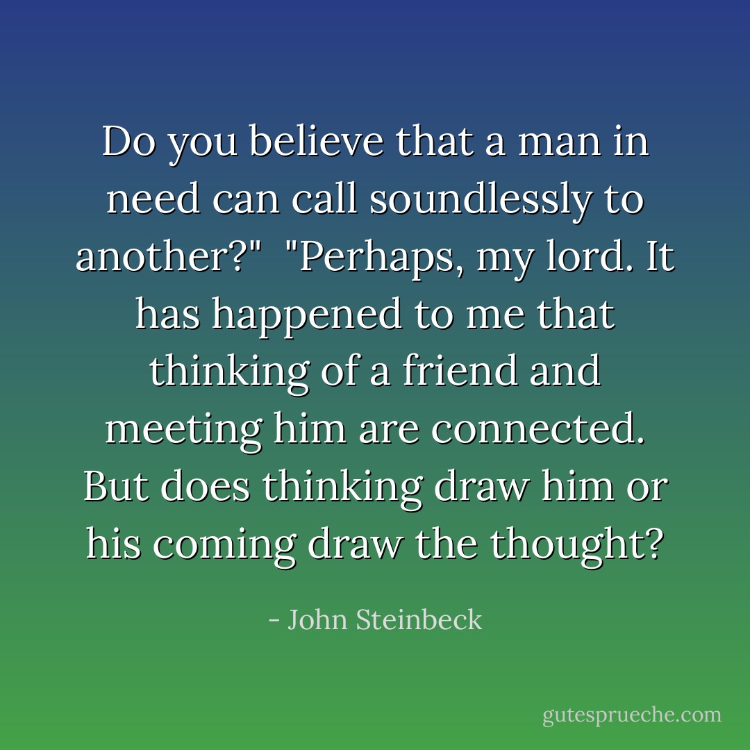 Do you believe that a man in need can call soundlessly to another?"<br /><br />"Perhaps, my lord. It has happened to me that thinking of a friend and meeting him are connected. But does thinking draw him or his coming draw the thought? - John Steinbeck