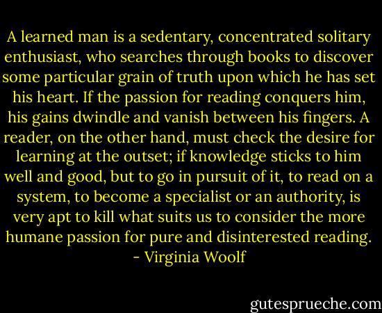 A learned man is a sedentary, concentrated solitary enthusiast, who searches through books to discover some particular grain of truth upon which he has set his heart. If the passion for reading conquers him, his gains dwindle and vanish between his fingers. A reader, on the other hand, must check the desire for learning at the outset; if knowledge sticks to him well and good, but to go in pursuit of it, to read on a system, to become a specialist or an authority, is very apt to kill what suits us to consider the more humane passion for pure and disinterested reading. - Virginia Woolf