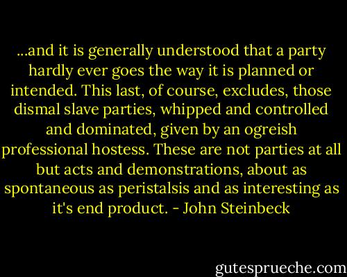 ...and it is generally understood that a party hardly ever goes the way it is planned or intended. This last, of course, excludes, those dismal slave parties, whipped and controlled and dominated, given by an ogreish professional hostess. These are not parties at all but acts and demonstrations, about as spontaneous as peristalsis and as interesting as it's end product. - John Steinbeck