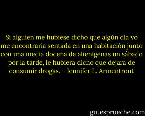 Si alguien me hubiese dicho que algún día yo me encontraría sentada en una habitación junto con una media docena de alienígenas un sábado por la tarde, le hubiera dicho que dejara de consumir drogas. - Jennifer L. Armentrout