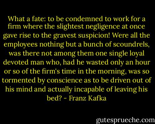 What a fate: to be condemned to work for a firm where the slightest negligence at once gave rise to the gravest suspicion! Were all the employees nothing but a bunch of scoundrels, was there not among them one single loyal devoted man who, had he wasted only an hour or so of the firm's time in the morning, was so tormented by conscience as to be driven out of his mind and actually incapable of leaving his bed? - Franz Kafka