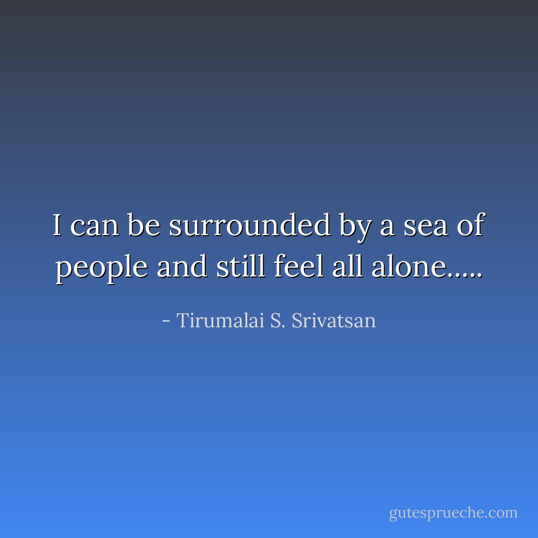 I can be surrounded by a sea of people and still feel all alone..... - Tirumalai S. Srivatsan