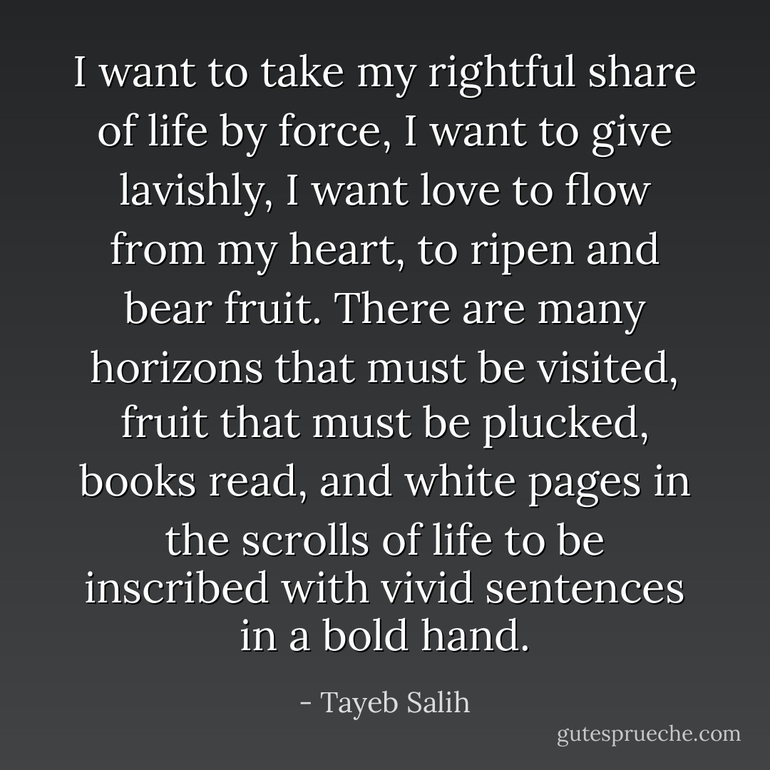 I want to take my rightful share of life by force, I want to give lavishly, I want love to flow from my heart, to ripen and bear fruit. There are many horizons that must be visited, fruit that must be plucked, books read, and white pages in the scrolls of life to be inscribed with vivid sentences in a bold hand. - Tayeb Salih