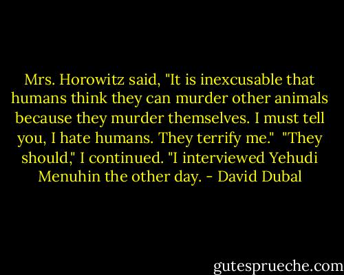 Mrs. Horowitz said, "It is inexcusable that humans think they can murder other animals because they murder themselves. I must tell you, I hate humans. They terrify me."<br /><br />"They should," I continued. "I interviewed Yehudi Menuhin the other day. - David Dubal