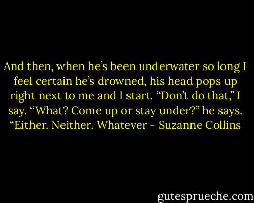 And then, when he’s been underwater so long I feel certain he’s drowned, his head pops up right next to me and I start. “Don’t do that,” I say. “What? Come up or stay under?” he says. “Either. Neither. Whatever - Suzanne Collins
