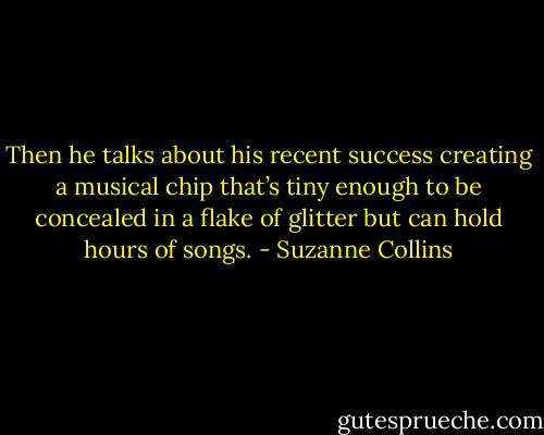 Then he talks about his recent success creating a musical chip that’s tiny enough to be concealed in a flake of glitter but can hold hours of songs. - Suzanne Collins