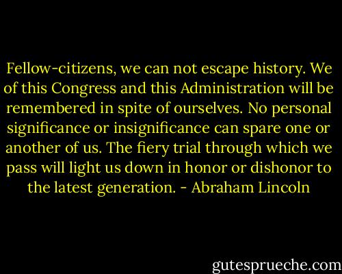 Fellow-citizens, we can not escape history. We of this Congress and this Administration will be remembered in spite of ourselves. No personal significance or insignificance can spare one or another of us. The fiery trial through which we pass will light us down in honor or dishonor to the latest generation. - Abraham Lincoln