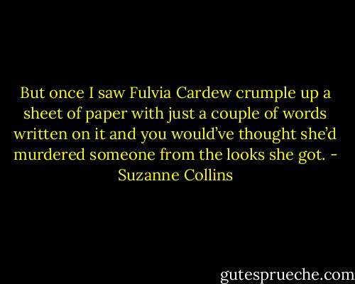 But once I saw Fulvia Cardew crumple up a sheet of paper with just a couple of words written on it and you would’ve thought she’d murdered someone from the looks she got. - Suzanne Collins