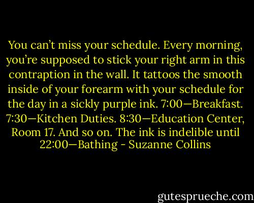 You can’t miss your schedule. Every morning, you’re supposed to stick your right arm in this contraption in the wall. It tattoos the smooth inside of your forearm with your schedule for the day in a sickly purple ink. 7:00—Breakfast. 7:30—Kitchen Duties. 8:30—Education Center, Room 17. And so on. The ink is indelible until 22:00—Bathing - Suzanne Collins