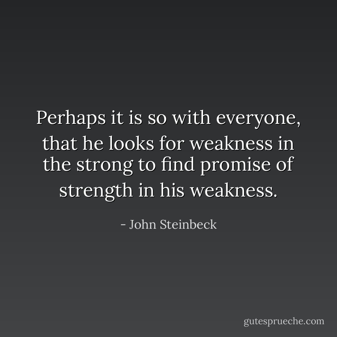 Perhaps it is so with everyone, that he looks for weakness in the strong to find promise of strength in his weakness. - John Steinbeck