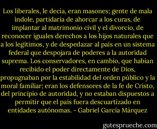 Los liberales, le decía, eran masones; gente de mala índole, partidaria de ahorcar a los curas, de implantar al matrimonio civil y el divorcio, de reconocer iguales derechos a los hijos naturales que a los legítimos, y de despedazar al país en un sistema federal que despojara de poderes a la autoridad suprema. Los conservadores, en cambio, que habían recibido el poder directamente de Dios, propugnaban por la estabilidad del orden público y la moral familiar; eran los defensores de la fe de Cristo, del principio de autoridad, y no estaban dispuestos a permitir que el país fuera descuartizado en entidades autónomas. - Gabriel García Márquez