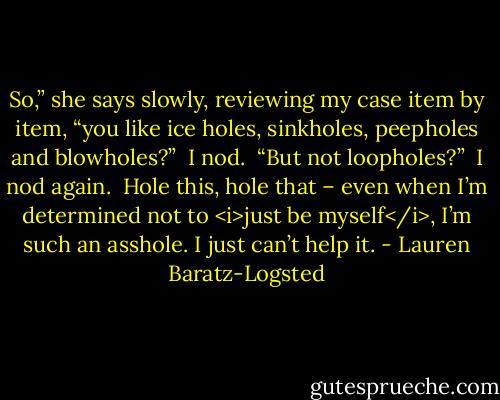 So,” she says slowly, reviewing my case item by item, “you like ice holes, sinkholes, peepholes and blowholes?” <br />I nod. <br />“But not loopholes?” <br />I nod again. <br />Hole this, hole that – even when I’m determined not to <i>just be myself</i>, I’m such an asshole. I just can’t help it. - Lauren Baratz-Logsted
