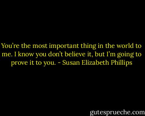 You’re the most important thing in the world to me. I know you don’t believe it, but I’m going to prove it to you. - Susan Elizabeth Phillips