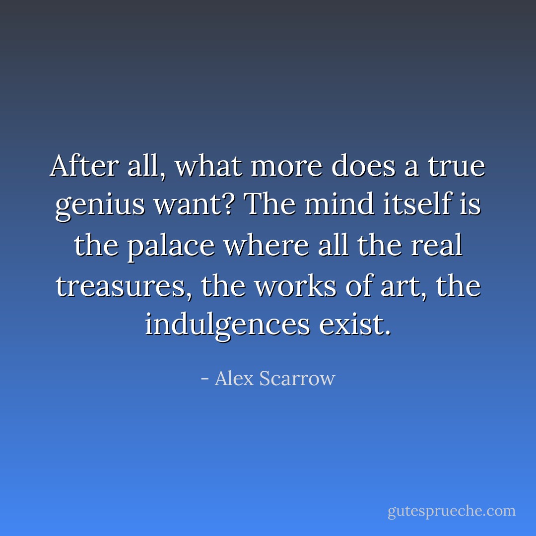 After all, what more does a true genius want? The mind itself is the palace where all the real treasures, the works of art, the indulgences exist. - Alex Scarrow
