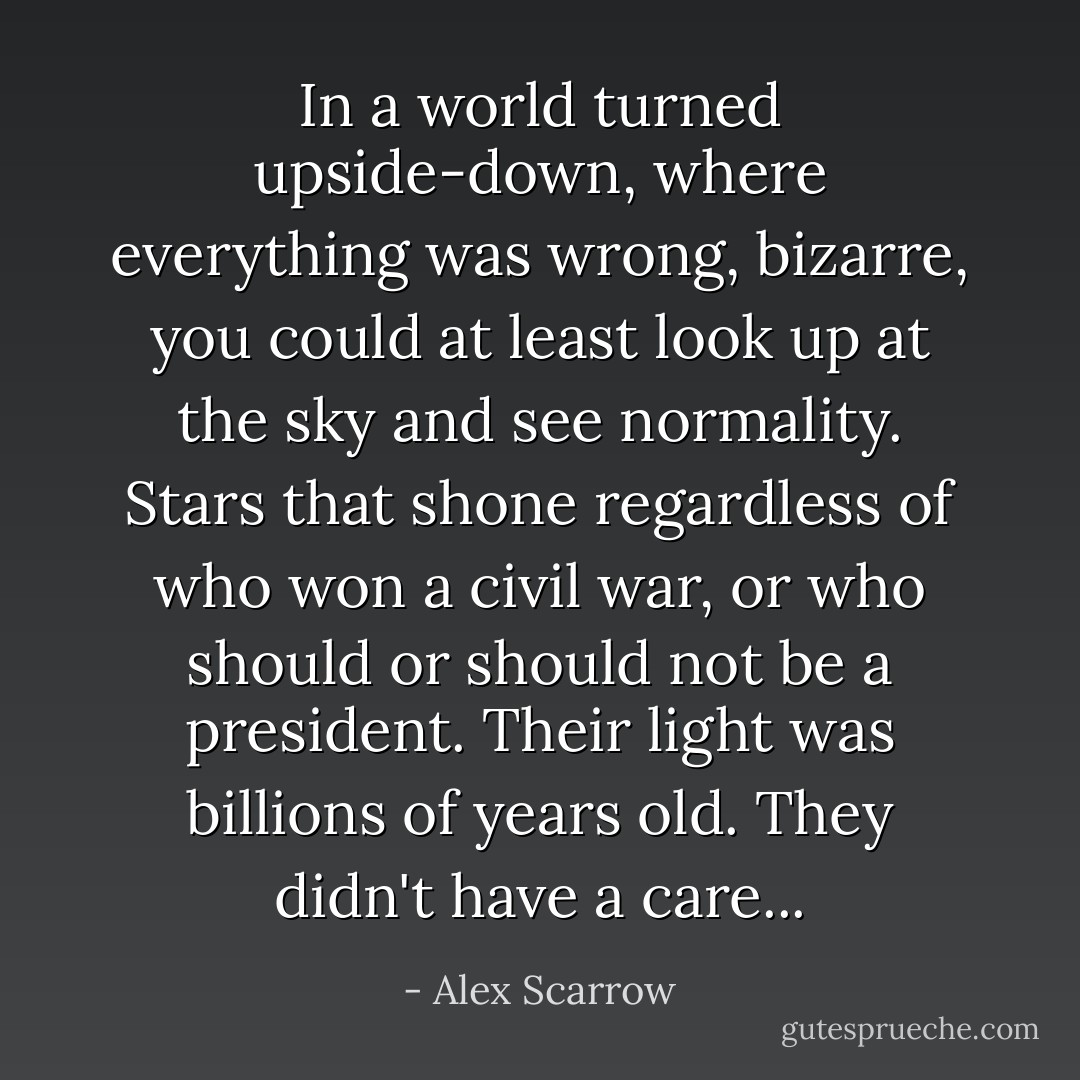 In a world turned upside-down, where everything was wrong, bizarre, you could at least look up at the sky and see normality. Stars that shone regardless of who won a civil war, or who should or should not be a president. Their light was billions of years old. They didn't have a care... - Alex Scarrow