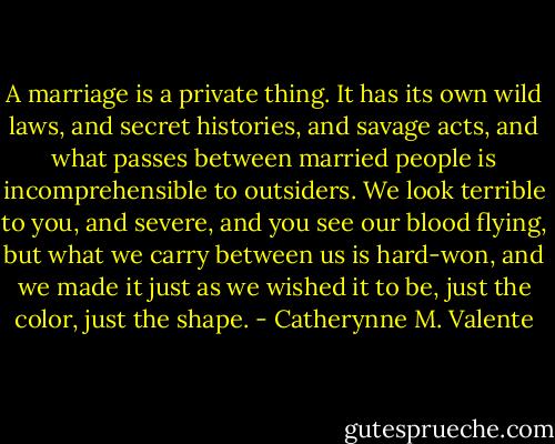 A marriage is a private thing. It has its own wild laws, and secret histories, and savage acts, and what passes between married people is incomprehensible to outsiders. We look terrible to you, and severe, and you see our blood flying, but what we carry between us is hard-won, and we made it just as we wished it to be, just the color, just the shape. - Catherynne M. Valente