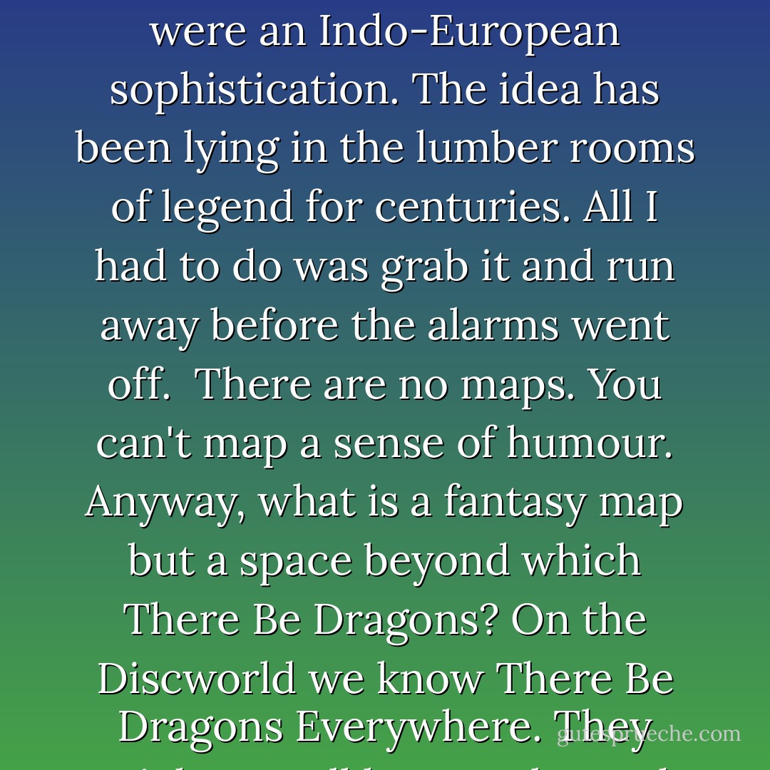 The world rides through space on the back of a turtle. This is one of the great ancient world myths, found wherever men and turtles were gathered together; the four elephants were an Indo-European sophistication. The idea has been lying in the lumber rooms of legend for centuries. All I had to do was grab it and run away before the alarms went off.<br /><br />There are no maps. You can't map a sense of humour. Anyway, what is a fantasy map but a space beyond which There Be Dragons? On the Discworld we know There Be Dragons Everywhere. They might not all have scales and forked tongues, but they Be Here all right, grinning and jostling and trying to sell you souvenirs. - Terry Pratchett