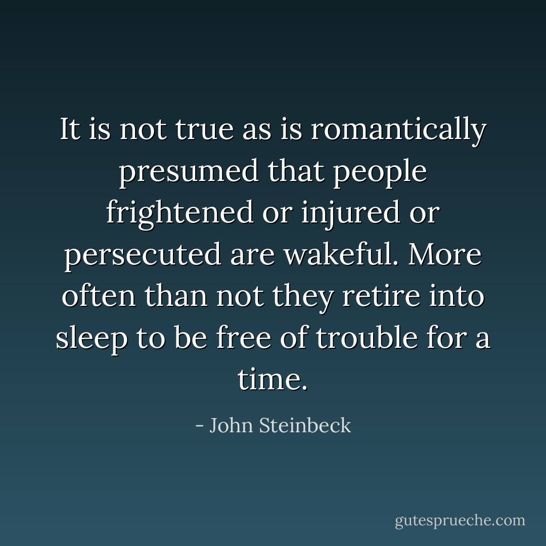 It is not true as is romantically presumed that people frightened or injured or persecuted are wakeful. More often than not they retire into sleep to be free of trouble for a time. - John Steinbeck