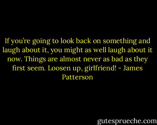 If you’re going to look back on<br />something and laugh about it, you might as well laugh<br />about it now.<br />Things are almost never as bad as they first seem.<br />Loosen up, girlfriend! - James Patterson