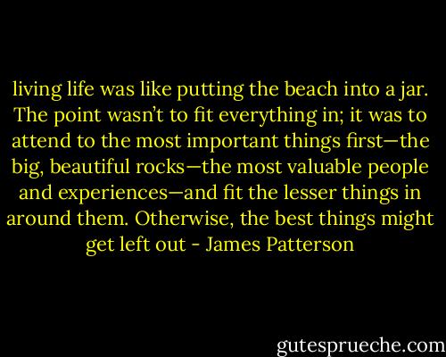 living life was like putting<br />the beach into a jar. The point wasn’t to fit everything in;<br />it was to attend to the most important things first—the<br />big, beautiful rocks—the most valuable people and<br />experiences—and fit the lesser things in around them.<br />Otherwise, the best things might get left out - James Patterson