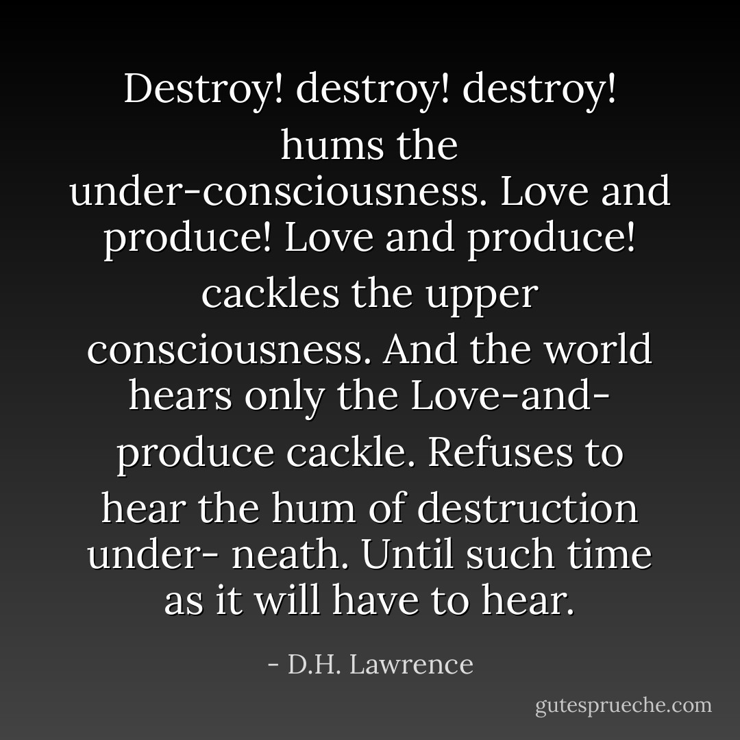 Destroy! destroy! destroy! hums the under-consciousness. Love and produce! Love and produce! cackles the upper consciousness. And the world hears only the Love-and- produce cackle. Refuses to hear the hum of destruction under- neath. Until such time as it will have to hear. - D.H. Lawrence