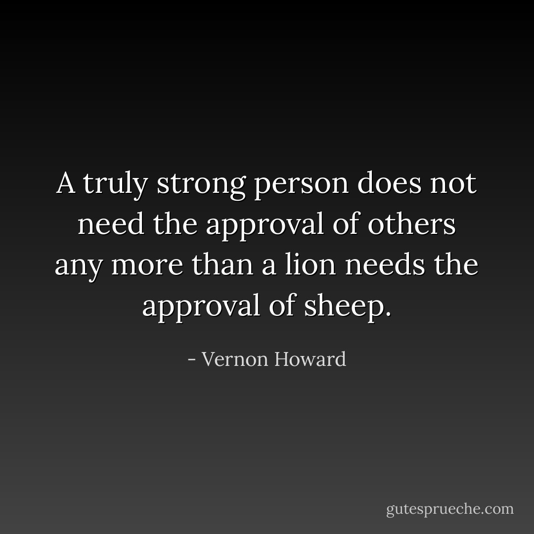 A truly strong person does not need the approval of others any more than a lion needs the approval of sheep. - Vernon Howard