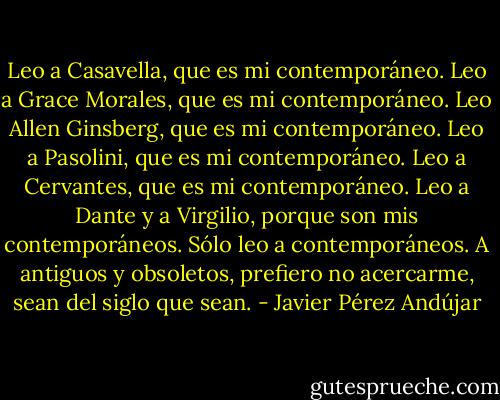 Leo a Casavella, que es mi contemporáneo. Leo a Grace Morales, que es mi contemporáneo. Leo Allen Ginsberg, que es mi contemporáneo. Leo a Pasolini, que es mi contemporáneo. Leo a Cervantes, que es mi contemporáneo. Leo a Dante y a Virgilio, porque son mis contemporáneos. Sólo leo a contemporáneos. A antiguos y obsoletos, prefiero no acercarme, sean del siglo que sean. - Javier Pérez Andújar