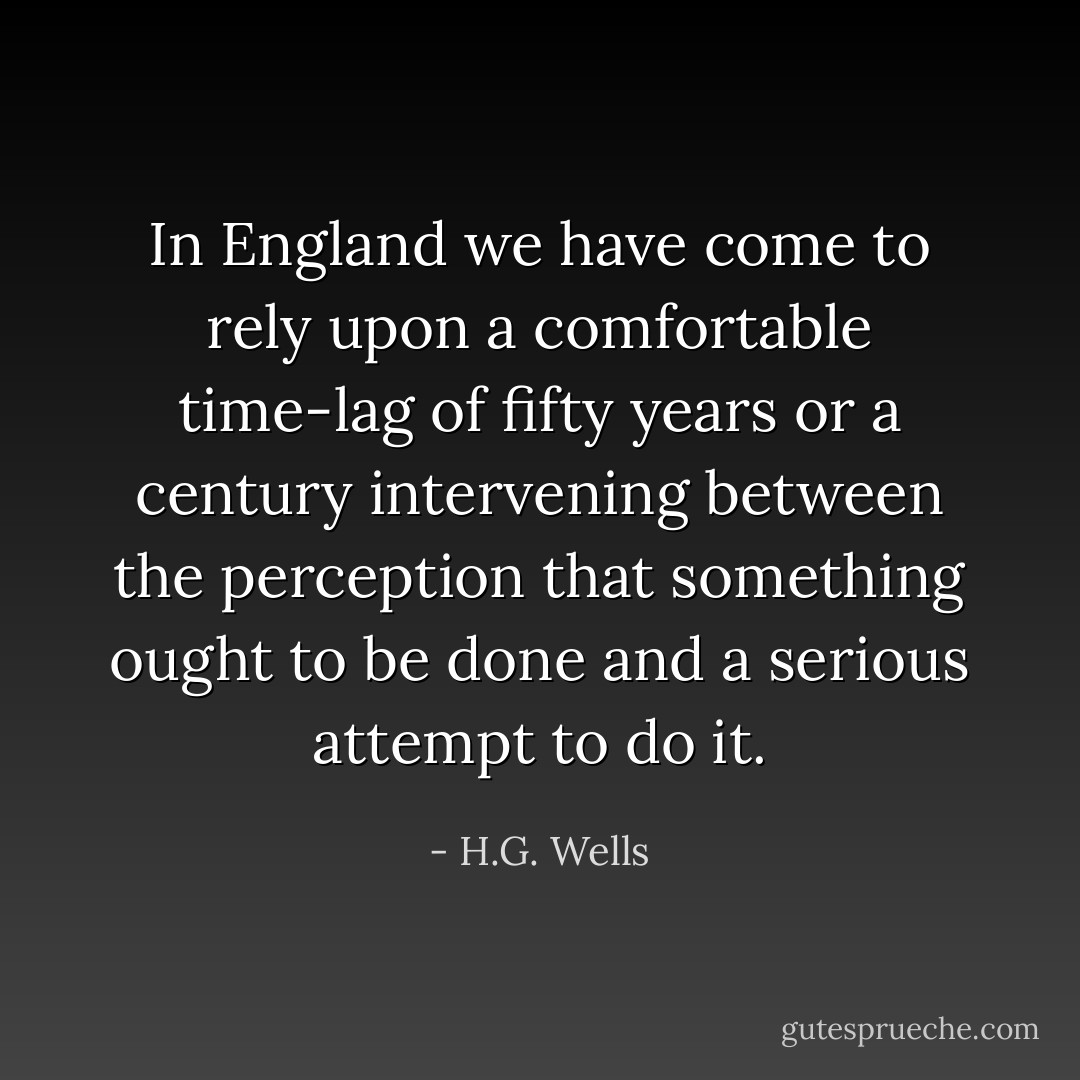 In England we have come to rely upon a comfortable time-lag of fifty years or a century intervening between the perception that something ought to be done and a serious attempt to do it. - H.G. Wells