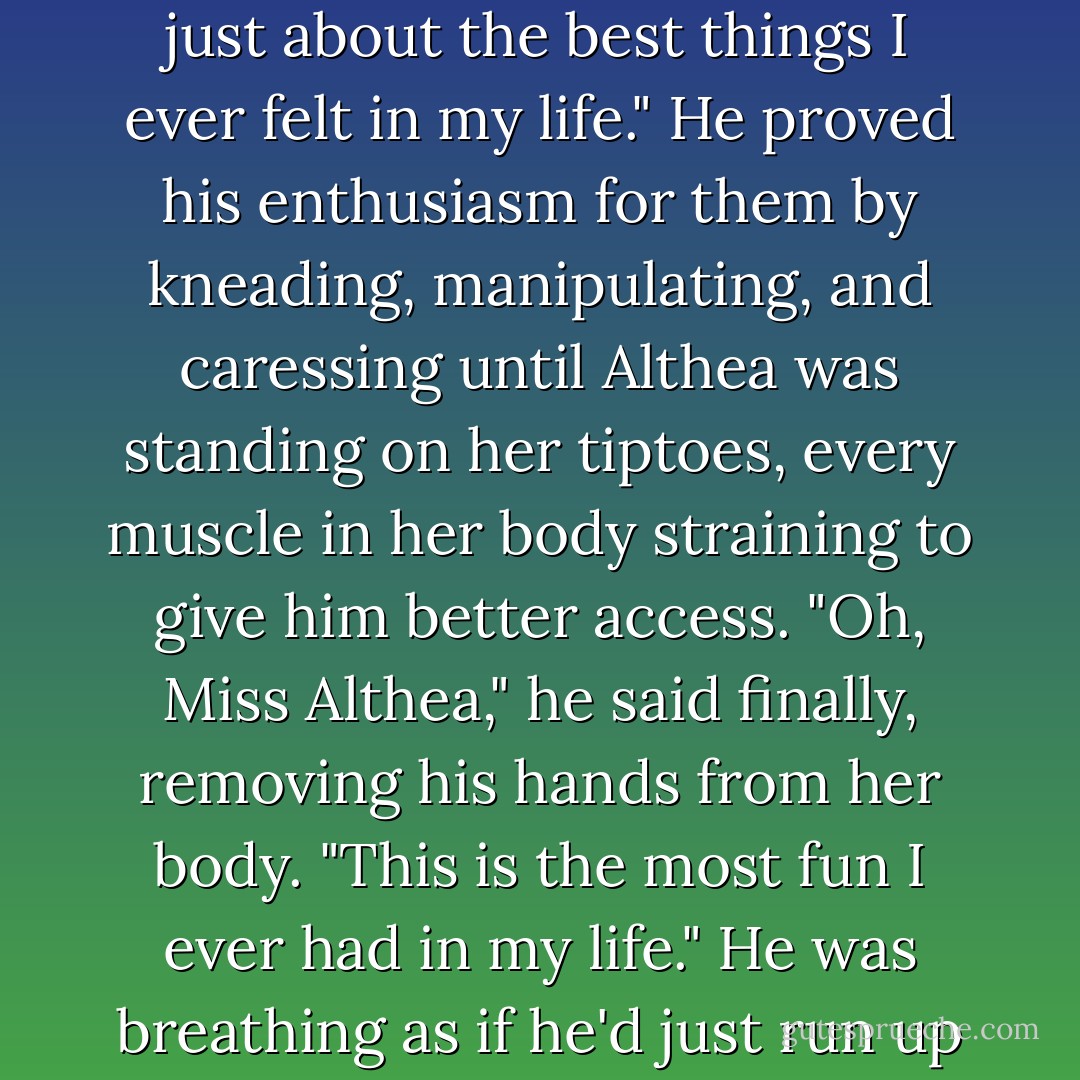 Jesse squeezed her breasts ardently. "I just love your round parts, Miss Althea. They are just about the best things I ever felt in my life."<br />He proved his enthusiasm for them by kneading, manipulating, and caressing until Althea was standing on her tiptoes, every muscle in her body straining to give him better access.<br />"Oh, Miss Althea," he said finally, removing his hands from her body. "This is the most fun I ever had in my life."<br />He was breathing as if he'd just run up the mountain, pulling Granny Piggott on the skid. - Pamela Morsi