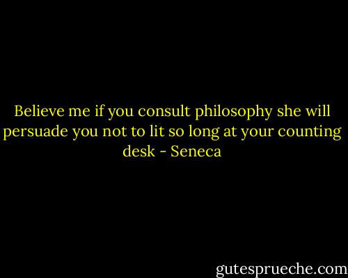 Believe me if you consult philosophy she will persuade you not to lit so long at your counting desk - Seneca