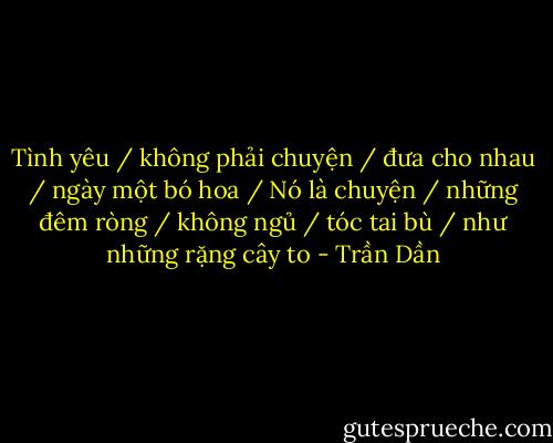 Tình yêu / không phải chuyện / đưa cho nhau / ngày một bó hoa / Nó là chuyện / những đêm ròng / không ngủ / tóc tai bù / như những rặng cây to - Trần Dần