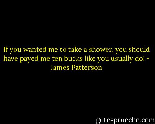 If you wanted me to take a shower, you should have payed me ten bucks like you usually do! - James Patterson
