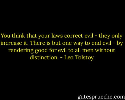 You think that your laws correct evil - they only increase it. There is but one way to end evil - by rendering good for evil to all men without distinction. - Leo Tolstoy