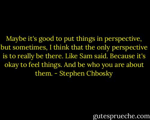 Maybe it's good to put things in perspective, but sometimes, I think that the only perspective is to really be there. Like Sam said. Because it's okay to feel things. And be who you are about them. - Stephen Chbosky