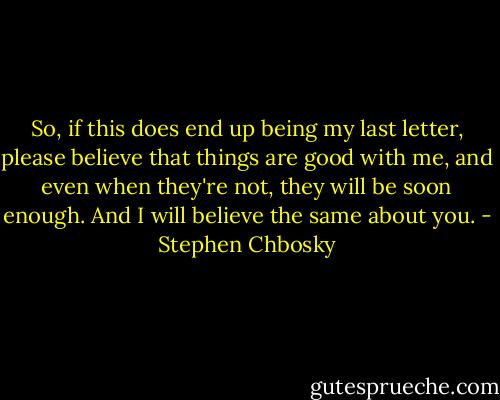 So, if this does end up being my last letter, please believe that things are good with me, and even when they're not, they will be soon enough.<br />And I will believe the same about you. - Stephen Chbosky