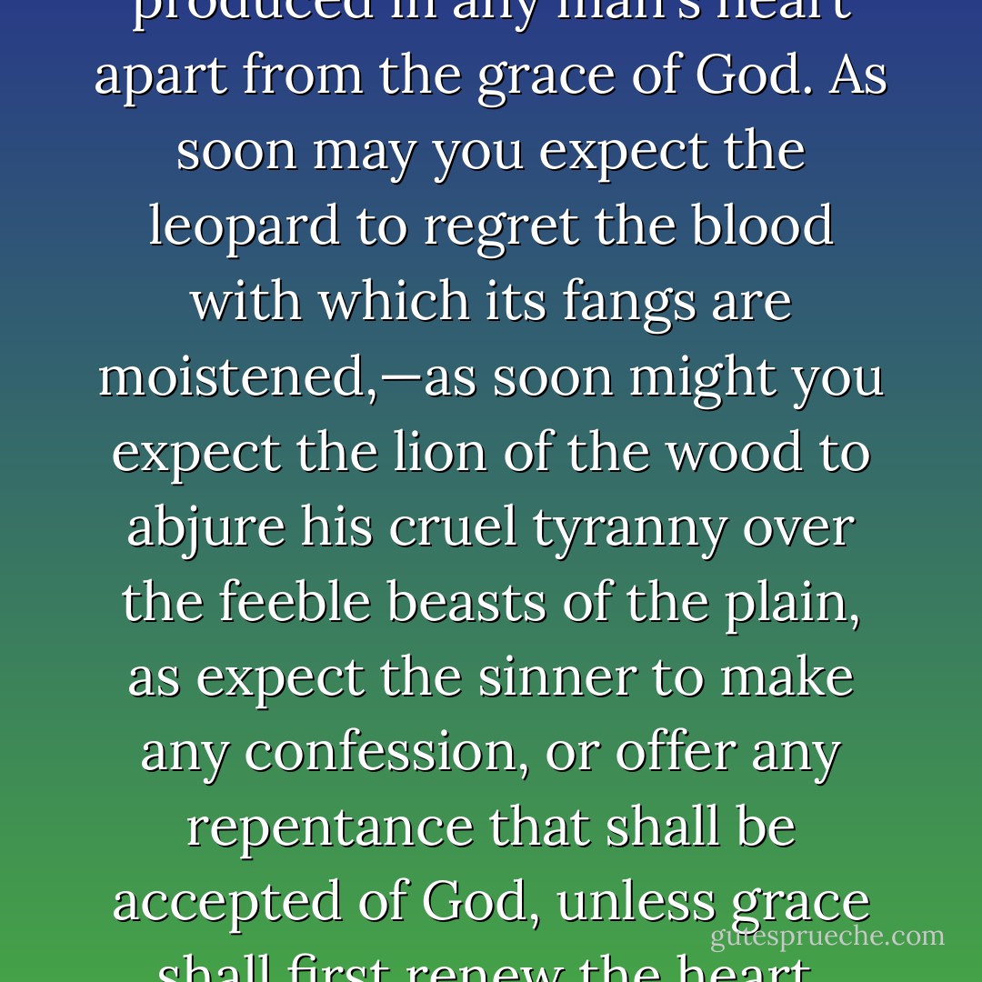 Repentance was never yet produced in any man's heart apart from the grace of God. As soon may you expect the leopard to regret the blood with which its fangs are moistened,—as soon might you expect the lion of the wood to abjure his cruel tyranny over the feeble beasts of the plain, as expect the sinner to make any confession, or offer any repentance that shall be accepted of God, unless grace shall first renew the heart. - Charles Haddon Spurgeon