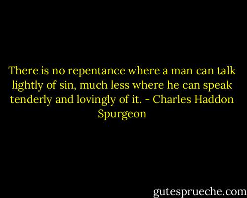 There is no repentance where a man can talk lightly of sin, much less where he can speak tenderly and lovingly of it. - Charles Haddon Spurgeon